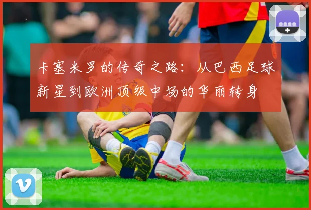卡塞米罗的传奇之路：从巴西足球新星到欧洲顶级中场的华丽转身
