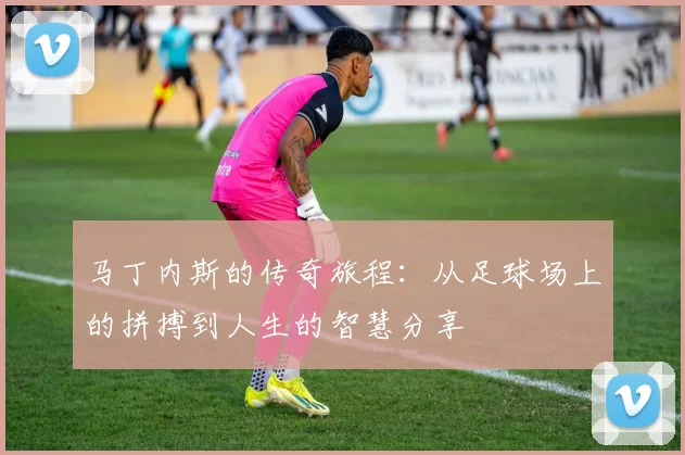 马丁内斯的传奇旅程：从足球场上的拼搏到人生的智慧分享