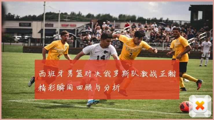 西班牙男篮对决俄罗斯队激战正酣精彩瞬间回顾与分析