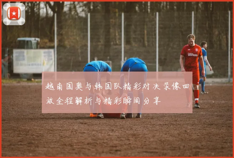 越南国奥与韩国队精彩对决录像回放全程解析与精彩瞬间分享