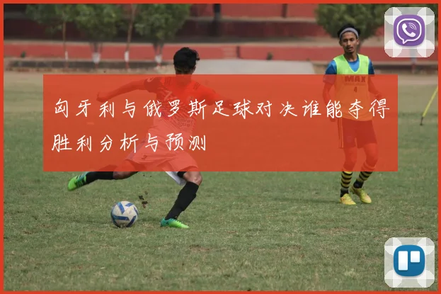 匈牙利与俄罗斯足球对决谁能夺得胜利分析与预测