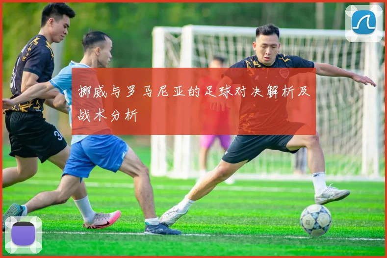 挪威与罗马尼亚的足球对决解析及战术分析