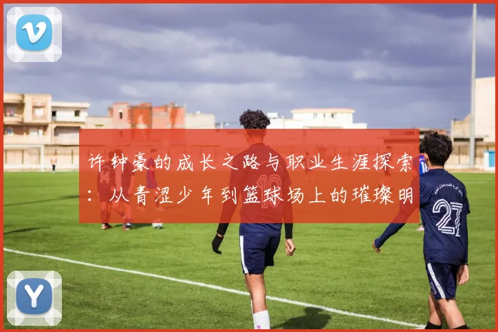 许钟豪的成长之路与职业生涯探索：从青涩少年到篮球场上的璀璨明星