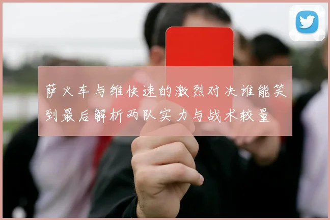萨火车与维快速的激烈对决谁能笑到最后解析两队实力与战术较量