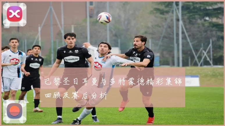 巴黎圣日耳曼与多特蒙德精彩集锦回顾及赛后分析