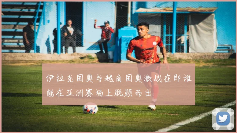 伊拉克国奥与越南国奥激战在即谁能在亚洲赛场上脱颖而出